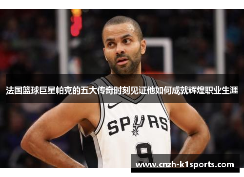 法国篮球巨星帕克的五大传奇时刻见证他如何成就辉煌职业生涯